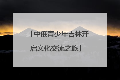 中俄青少年吉林开启文化交流之旅